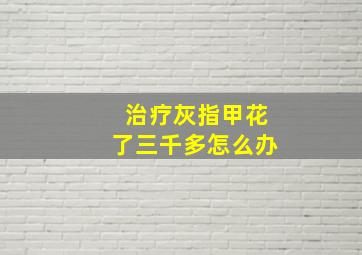 治疗灰指甲花了三千多怎么办