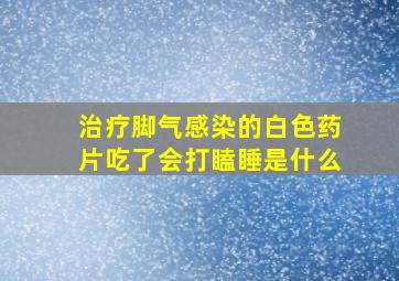 治疗脚气感染的白色药片吃了会打瞌睡是什么