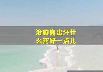 治脚臭出汗什么药好一点儿