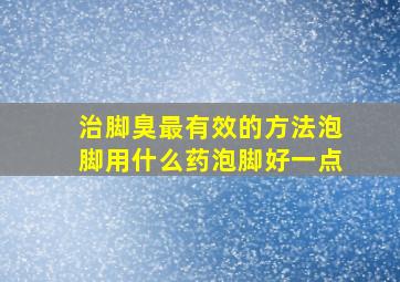 治脚臭最有效的方法泡脚用什么药泡脚好一点