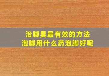 治脚臭最有效的方法泡脚用什么药泡脚好呢