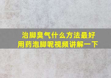 治脚臭气什么方法最好用药泡脚呢视频讲解一下