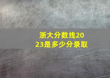 浙大分数线2023是多少分录取