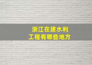 浙江在建水利工程有哪些地方