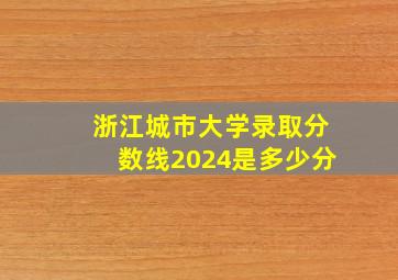 浙江城市大学录取分数线2024是多少分