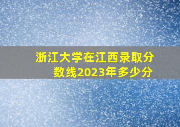 浙江大学在江西录取分数线2023年多少分