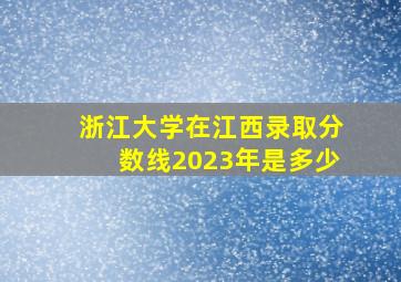 浙江大学在江西录取分数线2023年是多少