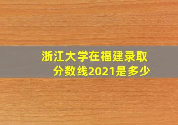 浙江大学在福建录取分数线2021是多少