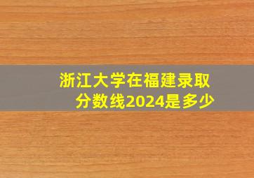 浙江大学在福建录取分数线2024是多少