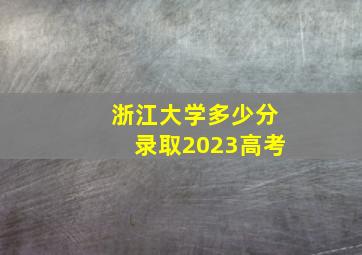 浙江大学多少分录取2023高考