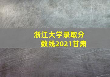 浙江大学录取分数线2021甘肃