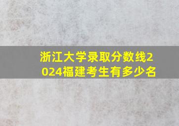 浙江大学录取分数线2024福建考生有多少名