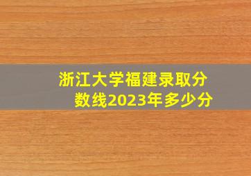 浙江大学福建录取分数线2023年多少分