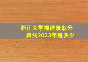 浙江大学福建录取分数线2023年是多少