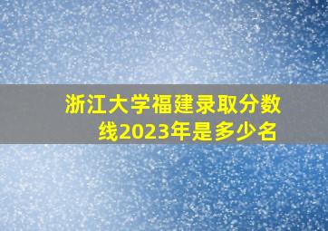 浙江大学福建录取分数线2023年是多少名