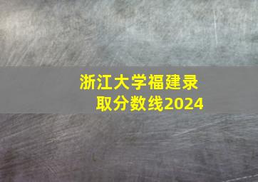 浙江大学福建录取分数线2024