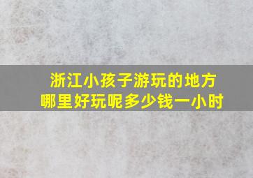 浙江小孩子游玩的地方哪里好玩呢多少钱一小时