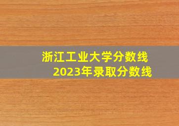 浙江工业大学分数线2023年录取分数线