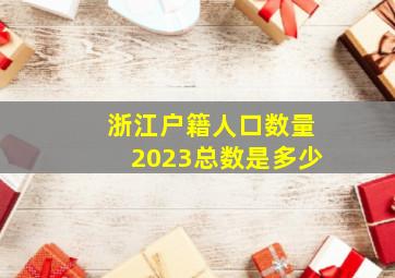 浙江户籍人口数量2023总数是多少