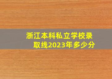 浙江本科私立学校录取线2023年多少分