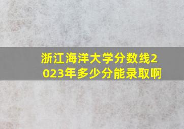 浙江海洋大学分数线2023年多少分能录取啊