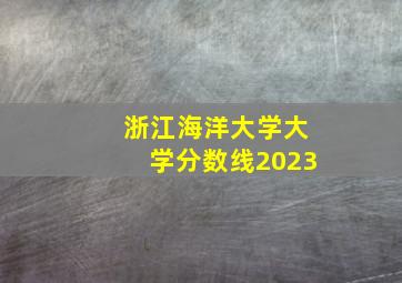 浙江海洋大学大学分数线2023