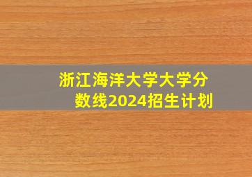 浙江海洋大学大学分数线2024招生计划