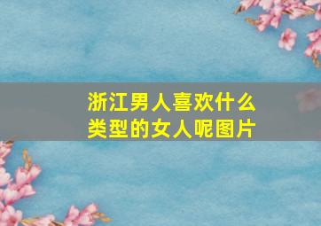 浙江男人喜欢什么类型的女人呢图片