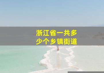 浙江省一共多少个乡镇街道