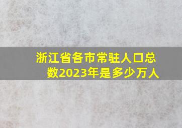 浙江省各市常驻人口总数2023年是多少万人