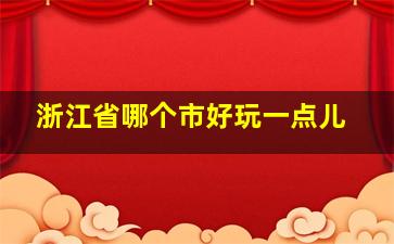 浙江省哪个市好玩一点儿