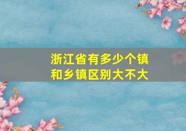 浙江省有多少个镇和乡镇区别大不大