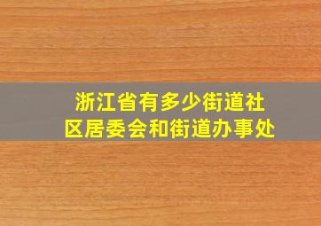 浙江省有多少街道社区居委会和街道办事处