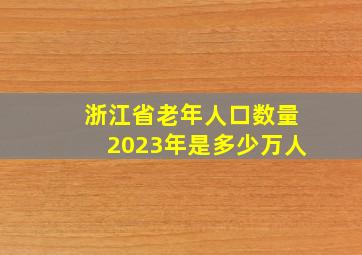 浙江省老年人口数量2023年是多少万人