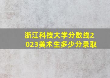 浙江科技大学分数线2023美术生多少分录取