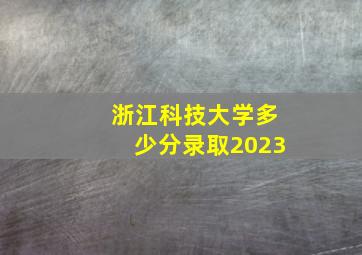 浙江科技大学多少分录取2023