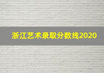 浙江艺术录取分数线2020