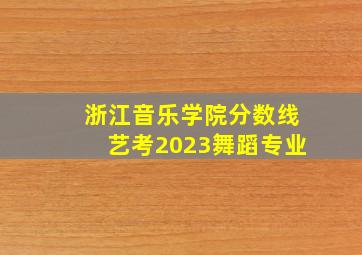 浙江音乐学院分数线艺考2023舞蹈专业