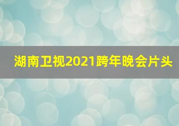 湖南卫视2021跨年晚会片头