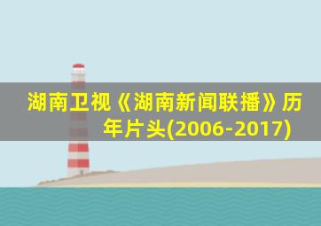 湖南卫视《湖南新闻联播》历年片头(2006-2017)