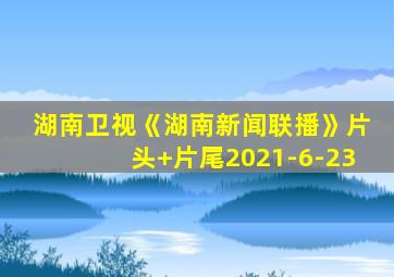 湖南卫视《湖南新闻联播》片头+片尾2021-6-23