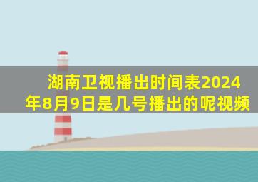 湖南卫视播出时间表2024年8月9日是几号播出的呢视频