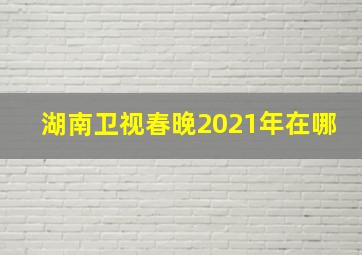 湖南卫视春晚2021年在哪