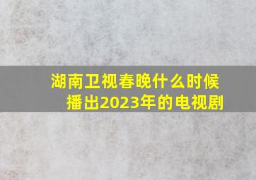 湖南卫视春晚什么时候播出2023年的电视剧