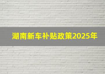 湖南新车补贴政策2025年