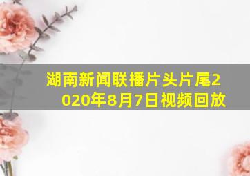 湖南新闻联播片头片尾2020年8月7日视频回放