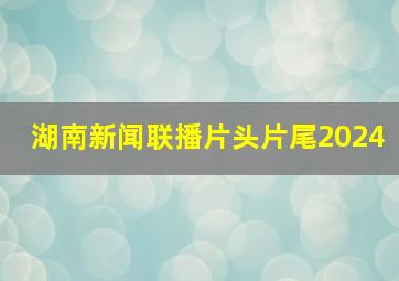 湖南新闻联播片头片尾2024