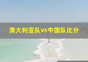 澳大利亚队vs中国队比分