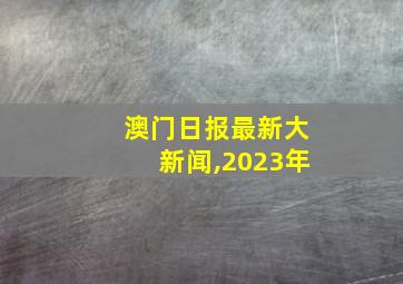 澳门日报最新大新闻,2023年