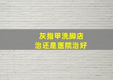 灰指甲洗脚店治还是医院治好